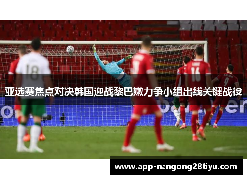 亚选赛焦点对决韩国迎战黎巴嫩力争小组出线关键战役